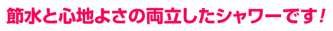 節水と心地よさの両立したシャワーです
